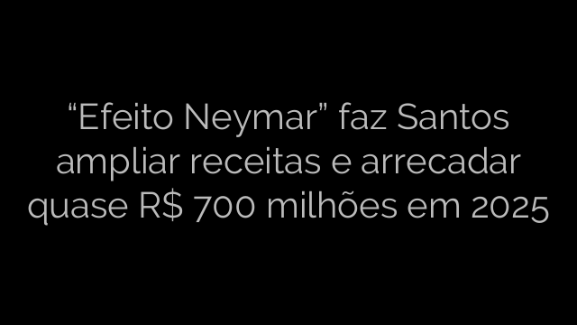 ​“Efeito Neymar” faz Santos ampliar receitas e arrecadar quase R$ 700 milhões em 2025 